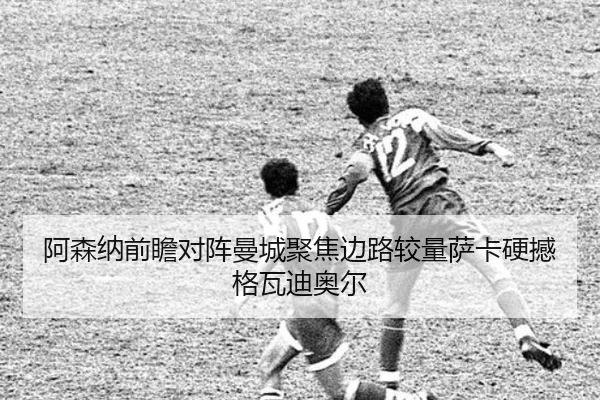 阿森纳前瞻对阵曼城聚焦边路较量萨卡硬撼格瓦迪奥尔