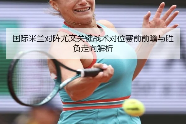 国际米兰对阵尤文关键战术对位赛前前瞻与胜负走向解析
