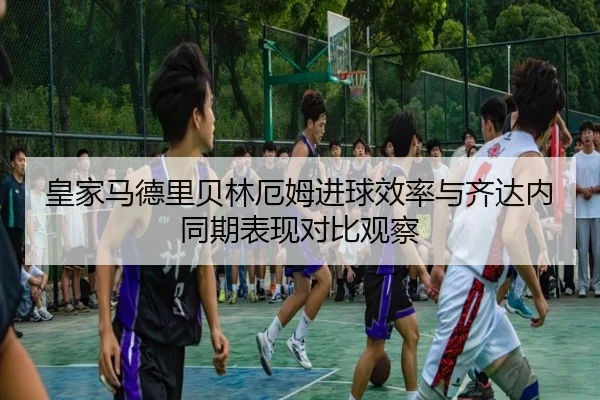 皇家马德里贝林厄姆进球效率与齐达内同期表现对比观察